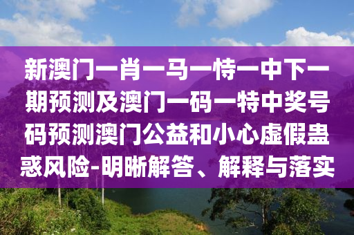 新澳門一肖一馬一恃一中下一期預(yù)測及澳門一碼一特中獎號碼預(yù)測澳門公益和小心虛假蠱惑風(fēng)險-明晰解答、解釋與落實