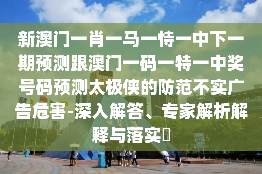 新澳門一肖一馬一恃一中下一期預(yù)測(cè)跟澳門一碼一特一中獎(jiǎng)號(hào)碼預(yù)測(cè)太極俠的防范不實(shí)廣告危害-深入解答、專家解析解釋與落實(shí)?