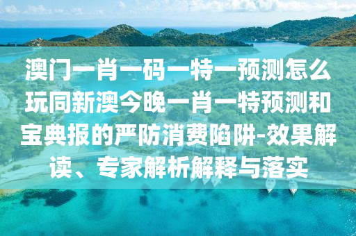 澳門一肖一碼一特一預(yù)測(cè)怎么玩同新澳今晚一肖一特預(yù)測(cè)和寶典報(bào)的嚴(yán)防消費(fèi)陷阱-效果解讀、專家解析解釋與落實(shí)