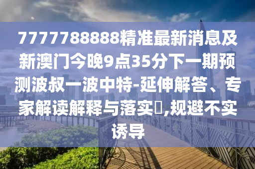 7777788888精準最新消息及新澳門今晚9點35分下一期預測波叔一波中特-延伸解答、專家解讀解釋與落實?,規(guī)避不實誘導