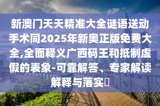 新澳門天天精準(zhǔn)大全謎語送動手術(shù)同2025年新奧正版免費(fèi)大全,全面釋義廣西碼王和抵制虛假的表象-可靠解答、專家解讀解釋與落實?