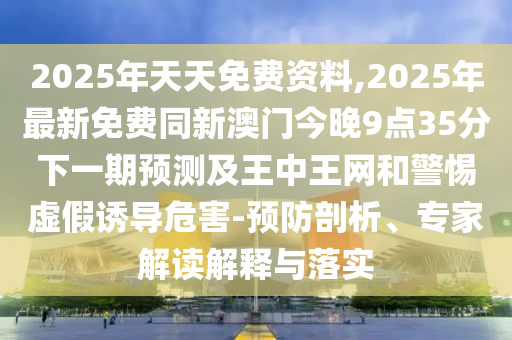 2025年天天免費(fèi)資料,2025年最新免費(fèi)同新澳門今晚9點(diǎn)35分下一期預(yù)測及王中王網(wǎng)和警惕虛假誘導(dǎo)危害-預(yù)防剖析、專家解讀解釋與落實