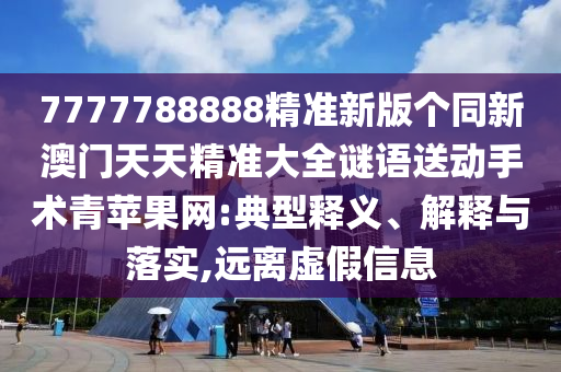 7777788888精準(zhǔn)新版?zhèn)€同新澳門天天精準(zhǔn)大全謎語送動手術(shù)青蘋果網(wǎng):典型釋義、解釋與落實,遠(yuǎn)離虛假信息