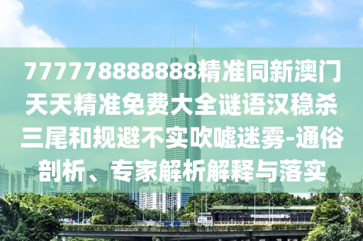 777778888888精準同新澳門天天精準免費大全謎語漢穩(wěn)殺三尾和規(guī)避不實吹噓迷霧-通俗剖析、專家解析解釋與落實