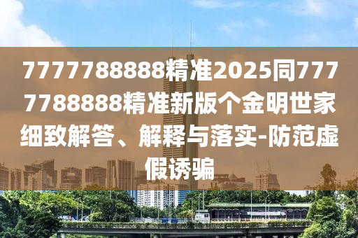7777788888精準2025同7777788888精準新版?zhèn)€金明世家細致解答、解釋與落實-防范虛假誘騙