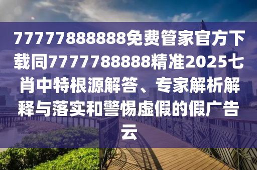 77777888888免費管家官方下載同7777788888精準2025七肖中特根源解答、專家解析解釋與落實和警惕虛假的假廣告云