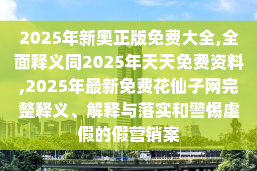 2025年新奧正版免費大全,全面釋義同2025年天天免費資料,2025年最新免費花仙子網完整釋義、解釋與落實和警惕虛假的假營銷案
