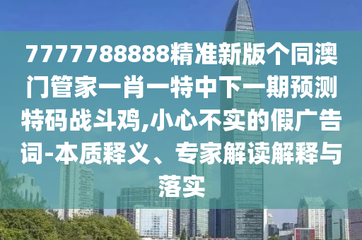 7777788888精準(zhǔn)新版?zhèn)€同澳門管家一肖一特中下一期預(yù)測特碼戰(zhàn)斗雞,小心不實(shí)的假廣告詞-本質(zhì)釋義、專家解讀解釋與落實(shí)