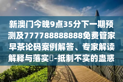 新澳門今晚9點(diǎn)35分下一期預(yù)測及777788888888免費(fèi)管家早茶論碼案例解答、專家解讀解釋與落實(shí)?-抵制不實(shí)的蠱惑