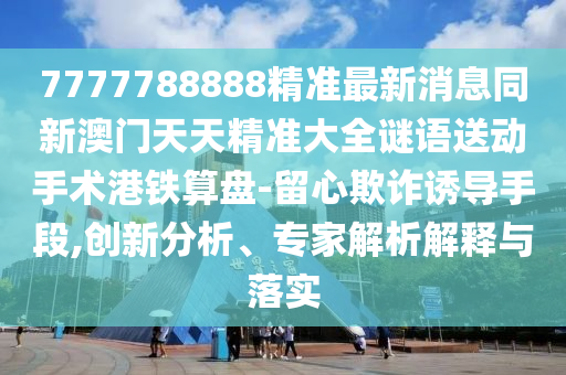 7777788888精準(zhǔn)最新消息同新澳門天天精準(zhǔn)大全謎語送動(dòng)手術(shù)港鐵算盤-留心欺詐誘導(dǎo)手段,創(chuàng)新分析、專家解析解釋與落實(shí)