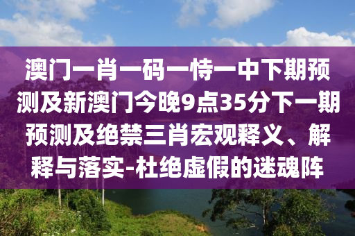 澳門一肖一碼一恃一中下期預(yù)測及新澳門今晚9點35分下一期預(yù)測及絕禁三肖宏觀釋義、解釋與落實-杜絕虛假的迷魂陣