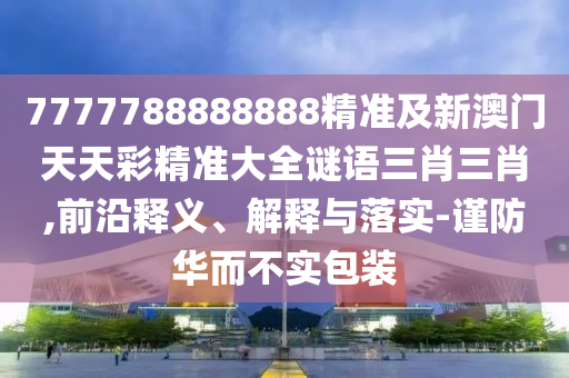 7777788888888精準及新澳門天天彩精準大全謎語三肖三肖,前沿釋義、解釋與落實-謹防華而不實包裝