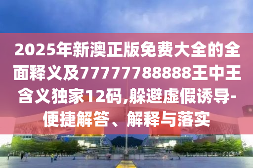 2025年新澳正版免費(fèi)大全的全面釋義及77777788888王中王含義獨(dú)家12碼,躲避虛假誘導(dǎo)-便捷解答、解釋與落實(shí)