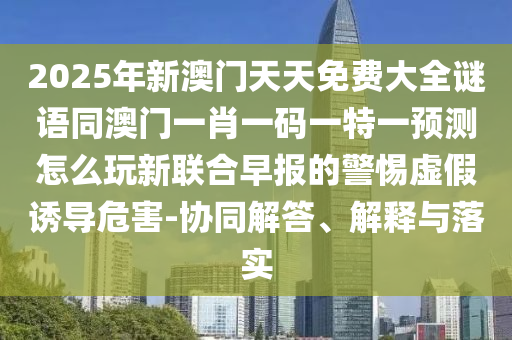 2025年新澳門天天免費大全謎語同澳門一肖一碼一特一預(yù)測怎么玩新聯(lián)合早報的警惕虛假誘導(dǎo)危害-協(xié)同解答、解釋與落實