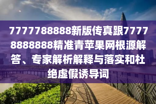 7777788888新版?zhèn)髡娓?7778888888精準(zhǔn)青蘋果網(wǎng)根源解答、專家解析解釋與落實和杜絕虛假誘導(dǎo)詞