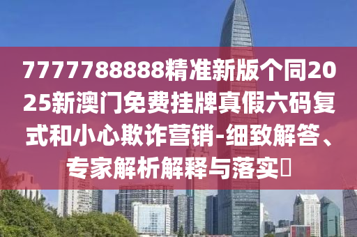 7777788888精準(zhǔn)新版?zhèn)€同2025新澳門免費(fèi)掛牌真假六碼復(fù)式和小心欺詐營銷-細(xì)致解答、專家解析解釋與落實(shí)?