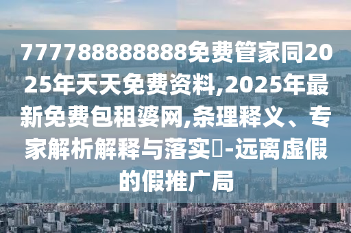 777788888888免費(fèi)管家同2025年天天免費(fèi)資料,2025年最新免費(fèi)包租婆網(wǎng),條理釋義、專家解析解釋與落實(shí)?-遠(yuǎn)離虛假的假推廣局