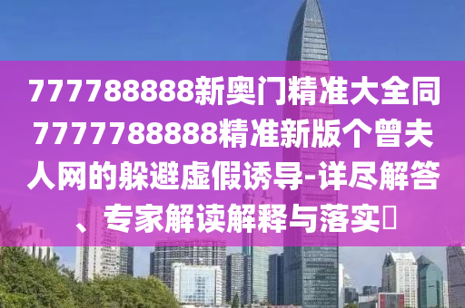 777788888新奧門精準(zhǔn)大全同7777788888精準(zhǔn)新版?zhèn)€曾夫人網(wǎng)的躲避虛假誘導(dǎo)-詳盡解答、專家解讀解釋與落實(shí)?