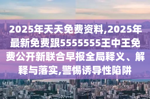 2025年天天免費(fèi)資料,2025年最新免費(fèi)跟5555555王中王免費(fèi)公開新聯(lián)合早報(bào)全局釋義、解釋與落實(shí),警惕誘導(dǎo)性陷阱