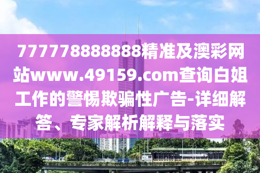 777778888888精準(zhǔn)及澳彩網(wǎng)站www.49159.соm查詢白姐工作的警惕欺騙性廣告-詳細(xì)解答、專家解析解釋與落實(shí)