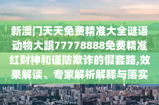 新澳門天天免費(fèi)精準(zhǔn)大全謎語動(dòng)物大跟77778888免費(fèi)精準(zhǔn)紅財(cái)神和謹(jǐn)防欺詐的假套路,效果解讀、專家解析解釋與落實(shí)