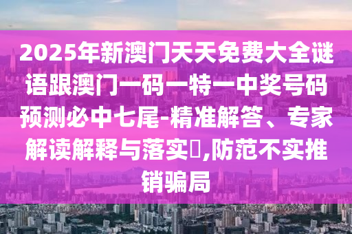 2025年新澳門天天免費(fèi)大全謎語(yǔ)跟澳門一碼一特一中獎(jiǎng)號(hào)碼預(yù)測(cè)必中七尾-精準(zhǔn)解答、專家解讀解釋與落實(shí)?,防范不實(shí)推銷騙局