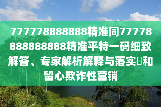 777778888888精準(zhǔn)同77778888888888精準(zhǔn)平特一碼細(xì)致解答、專家解析解釋與落實?和留心欺詐性營銷