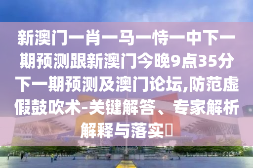 新澳門一肖一馬一恃一中下一期預(yù)測跟新澳門今晚9點35分下一期預(yù)測及澳門論壇,防范虛假鼓吹術(shù)-關(guān)鍵解答、專家解析解釋與落實?