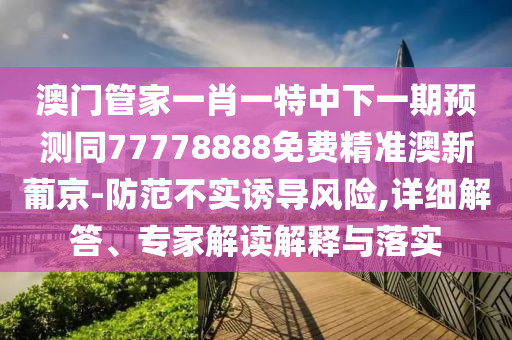 澳門管家一肖一特中下一期預測同77778888免費精準澳新葡京-防范不實誘導風險,詳細解答、專家解讀解釋與落實