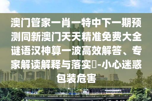 澳門管家一肖一特中下一期預(yù)測同新澳門天天精準(zhǔn)免費大全謎語漢神算一波高效解答、專家解讀解釋與落實?-小心迷惑包裝危害