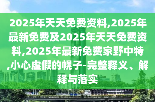 2025年天天免費(fèi)資料,2025年最新免費(fèi)及2025年天天免費(fèi)資料,2025年最新免費(fèi)家野中特,小心虛假的幌子-完整釋義、解釋與落實(shí)
