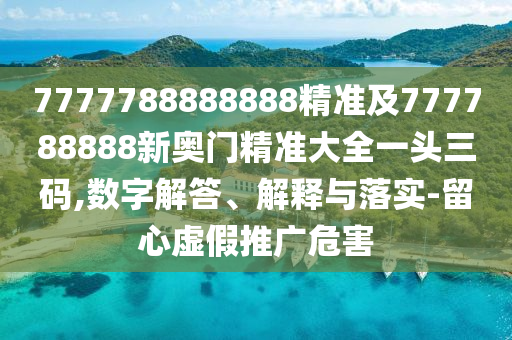 7777788888888精準(zhǔn)及777788888新奧門精準(zhǔn)大全一頭三碼,數(shù)字解答、解釋與落實(shí)-留心虛假推廣危害