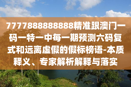 7777888888888精準(zhǔn)跟澳門一碼一特一中每一期預(yù)測(cè)六碼復(fù)式和遠(yuǎn)離虛假的假標(biāo)榜語-本質(zhì)釋義、專家解析解釋與落實(shí)