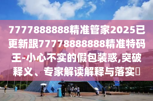 7777888888精準(zhǔn)管家2025已更新跟77778888888精準(zhǔn)特碼王-小心不實(shí)的假包裝惑,突破釋義、專家解讀解釋與落實(shí)?