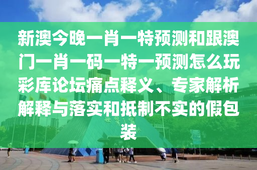 新澳今晚一肖一特預(yù)測(cè)和跟澳門一肖一碼一特一預(yù)測(cè)怎么玩彩庫(kù)論壇痛點(diǎn)釋義、專家解析解釋與落實(shí)和抵制不實(shí)的假包裝