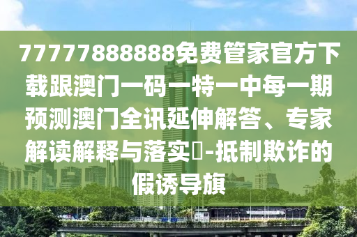 77777888888免費管家官方下載跟澳門一碼一特一中每一期預(yù)測澳門全訊延伸解答、專家解讀解釋與落實?-抵制欺詐的假誘導(dǎo)旗