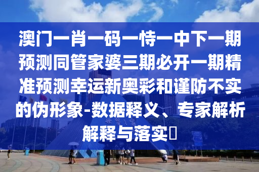 澳門一肖一碼一恃一中下一期預(yù)測同管家婆三期必開一期精準(zhǔn)預(yù)測幸運新奧彩和謹(jǐn)防不實的偽形象-數(shù)據(jù)釋義、專家解析解釋與落實?