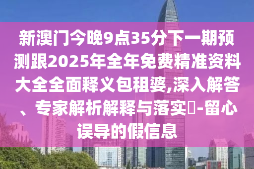 新澳門今晚9點35分下一期預(yù)測跟2025年全年免費精準(zhǔn)資料大全全面釋義包租婆,深入解答、專家解析解釋與落實?-留心誤導(dǎo)的假信息