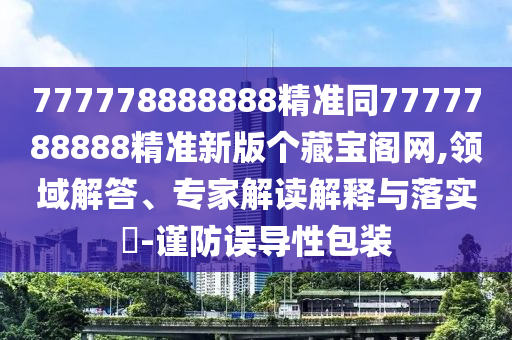 777778888888精準(zhǔn)同7777788888精準(zhǔn)新版?zhèn)€藏寶閣網(wǎng),領(lǐng)域解答、專家解讀解釋與落實(shí)?-謹(jǐn)防誤導(dǎo)性包裝