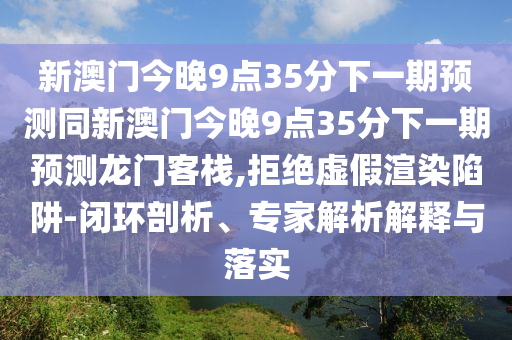 新澳門今晚9點35分下一期預(yù)測同新澳門今晚9點35分下一期預(yù)測龍門客棧,拒絕虛假渲染陷阱-閉環(huán)剖析、專家解析解釋與落實