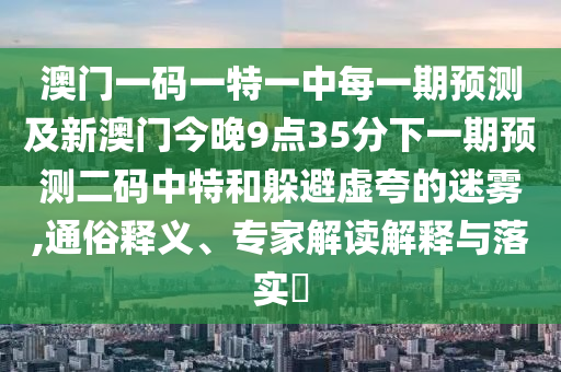 澳門一碼一特一中每一期預測及新澳門今晚9點35分下一期預測二碼中特和躲避虛夸的迷霧,通俗釋義、專家解讀解釋與落實?