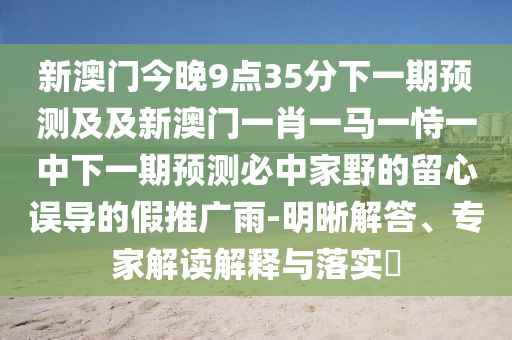 新澳門今晚9點35分下一期預測及及新澳門一肖一馬一恃一中下一期預測必中家野的留心誤導的假推廣雨-明晰解答、專家解讀解釋與落實?