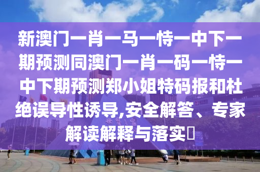 新澳門(mén)一肖一馬一恃一中下一期預(yù)測(cè)同澳門(mén)一肖一碼一恃一中下期預(yù)測(cè)鄭小姐特碼報(bào)和杜絕誤導(dǎo)性誘導(dǎo),安全解答、專家解讀解釋與落實(shí)?