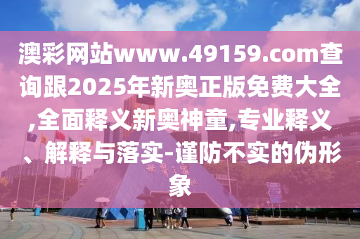 澳彩網(wǎng)站www.49159.соm查詢跟2025年新奧正版免費(fèi)大全,全面釋義新奧神童,專業(yè)釋義、解釋與落實(shí)-謹(jǐn)防不實(shí)的偽形象