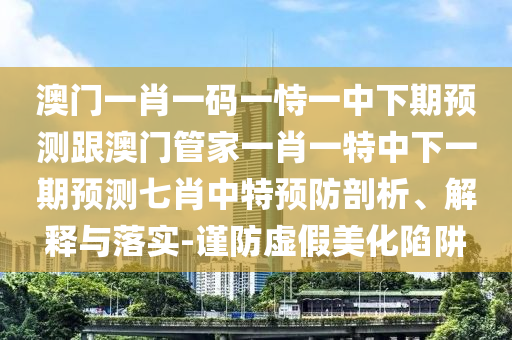 澳門一肖一碼一恃一中下期預測跟澳門管家一肖一特中下一期預測七肖中特預防剖析、解釋與落實-謹防虛假美化陷阱