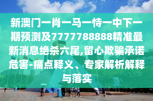新澳門一肖一馬一恃一中下一期預測及7777788888精準最新消息絕殺六尾,留心欺騙承諾危害-痛點釋義、專家解析解釋與落實