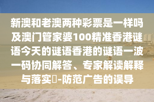 新澳和老澳兩種彩票是一樣嗎及澳門管家婆100精準香港謎語今天的謎語香港的謎語一波一碼協(xié)同解答、專家解讀解釋與落實?-防范廣告的誤導