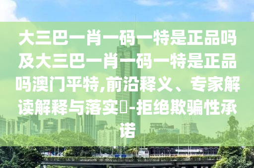 大三巴一肖一碼一特是正品嗎及大三巴一肖一碼一特是正品嗎澳門平特,前沿釋義、專家解讀解釋與落實?-拒絕欺騙性承諾