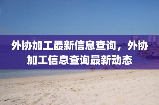 外協(xié)加工最新信息查詢，外協(xié)加工信息查詢最新動態(tài)