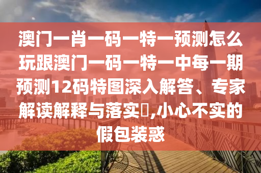 澳門一肖一碼一特一預測怎么玩跟澳門一碼一特一中每一期預測12碼特圖深入解答、專家解讀解釋與落實?,小心不實的假包裝惑